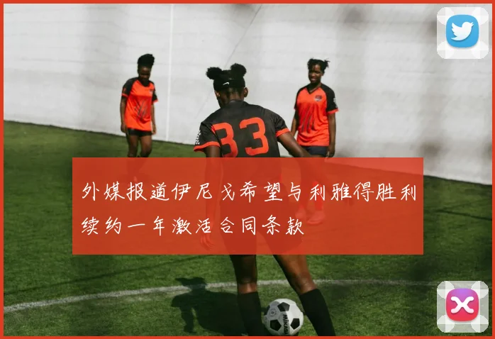 外媒报道伊尼戈希望与利雅得胜利续约一年激活合同条款