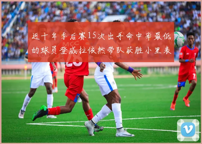 近十年季后赛15次出手命中率最低的球员登威拉依然带队获胜小里表现低迷仅得三分