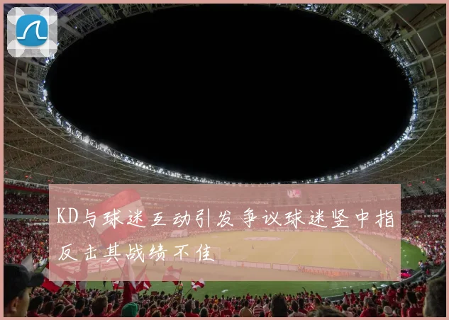 KD与球迷互动引发争议球迷竖中指反击其战绩不佳