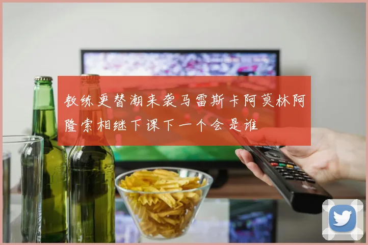 教练更替潮来袭马雷斯卡阿莫林阿隆索相继下课下一个会是谁