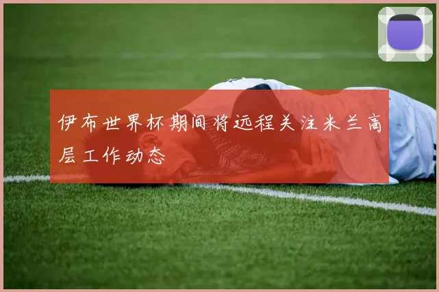 伊布世界杯期间将远程关注米兰高层工作动态