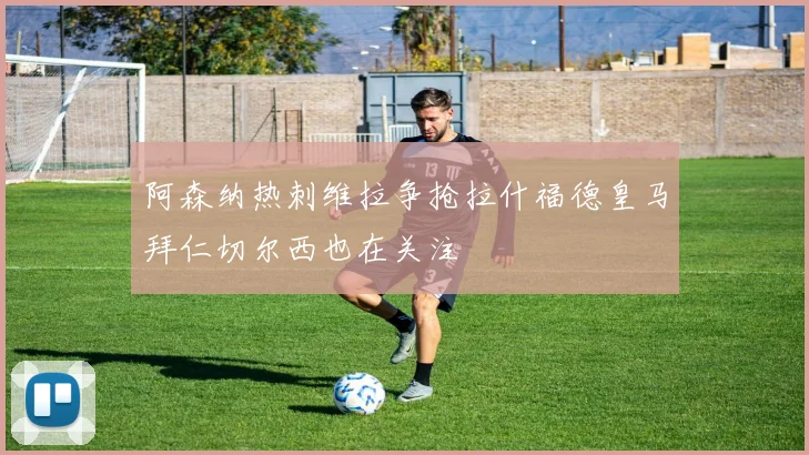 阿森纳热刺维拉争抢拉什福德皇马拜仁切尔西也在关注
