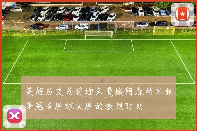 英超历史或将迎来曼城阿森纳末轮争冠净胜球决胜的激烈时刻