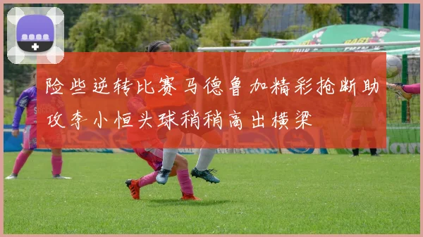 险些逆转比赛马德鲁加精彩抢断助攻李小恒头球稍稍高出横梁