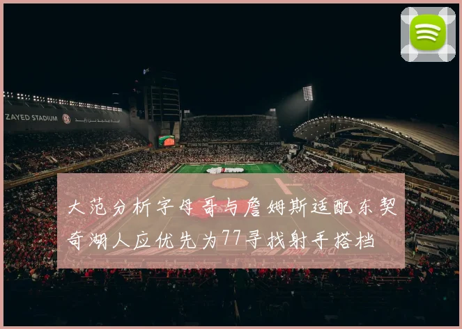 大范分析字母哥与詹姆斯适配东契奇湖人应优先为77寻找射手搭档