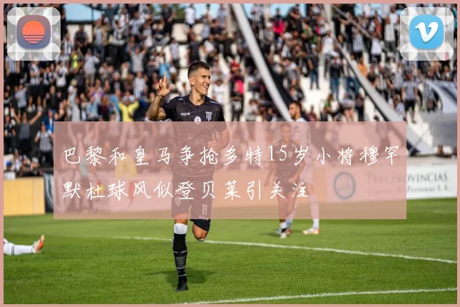 巴黎和皇马争抢多特15岁小将穆罕默杜球风似登贝莱引关注