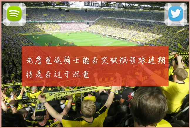 老詹重返骑士能否突破瓶颈球迷期待是否过于沉重