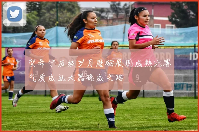 贺希宁历经岁月磨砺展现成熟比赛气质成就大器晚成之路