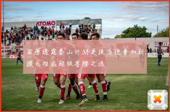苗原透露泰山计划更换马德鲁加新援或难成超级兽腰之选