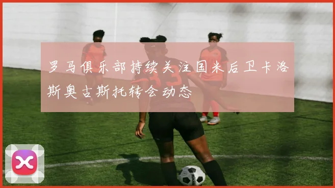 罗马俱乐部持续关注国米后卫卡洛斯奥古斯托转会动态