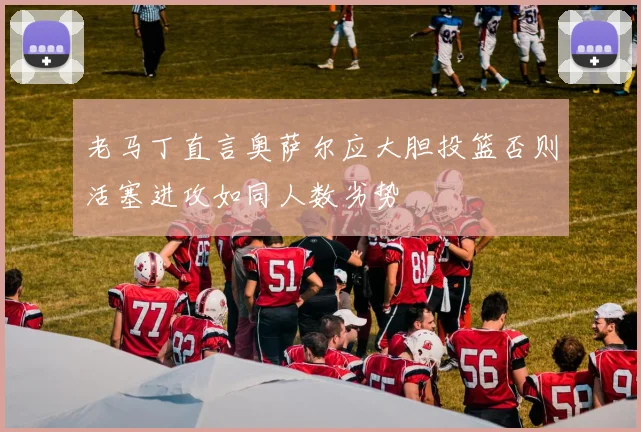 老马丁直言奥萨尔应大胆投篮否则活塞进攻如同人数劣势