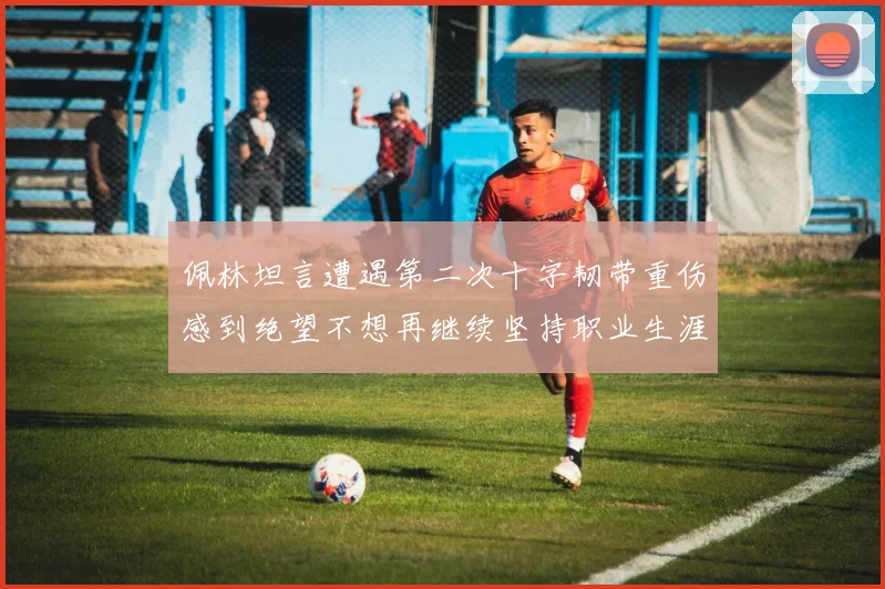 佩林坦言遭遇第二次十字韧带重伤感到绝望不想再继续坚持职业生涯