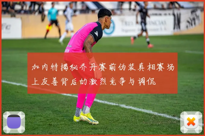 加内特揭秘乔丹赛前伪装真相赛场上友善背后的激烈竞争与调侃