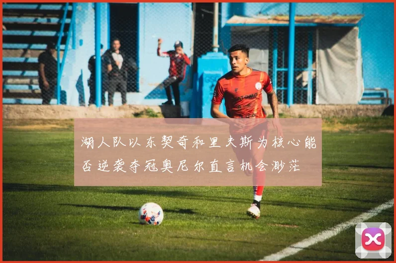 湖人队以东契奇和里夫斯为核心能否逆袭夺冠奥尼尔直言机会渺茫